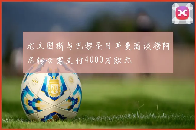 尤文图斯与巴黎圣日耳曼商谈穆阿尼转会需支付4000万欧元