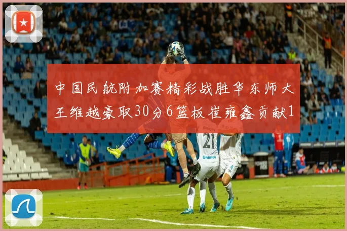 中国民航附加赛精彩战胜华东师大王维越豪取30分6篮板崔雍鑫贡献12分13篮板15助攻