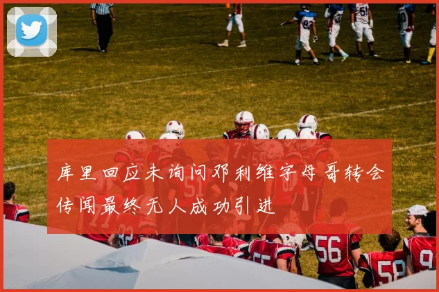 库里回应未询问邓利维字母哥转会传闻最终无人成功引进