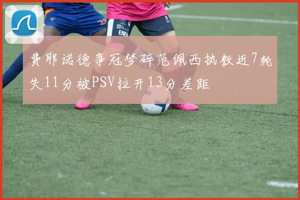 费耶诺德争冠梦碎范佩西执教近7轮失11分被PSV拉开13分差距