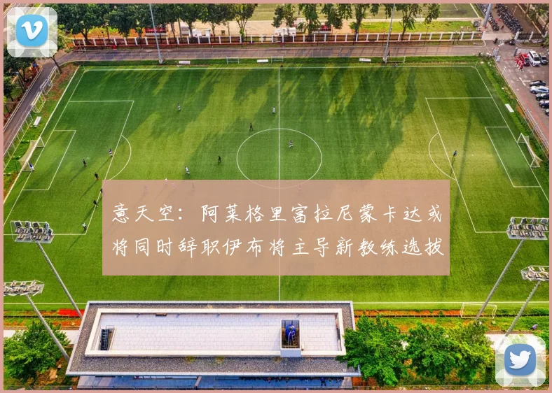 意天空：阿莱格里富拉尼蒙卡达或将同时辞职伊布将主导新教练选拔工作