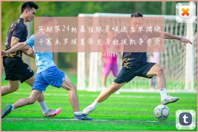 英超第24轮最佳球员候选名单揭晓卡塞米罗埃基蒂克马杜埃凯争夺荣誉
