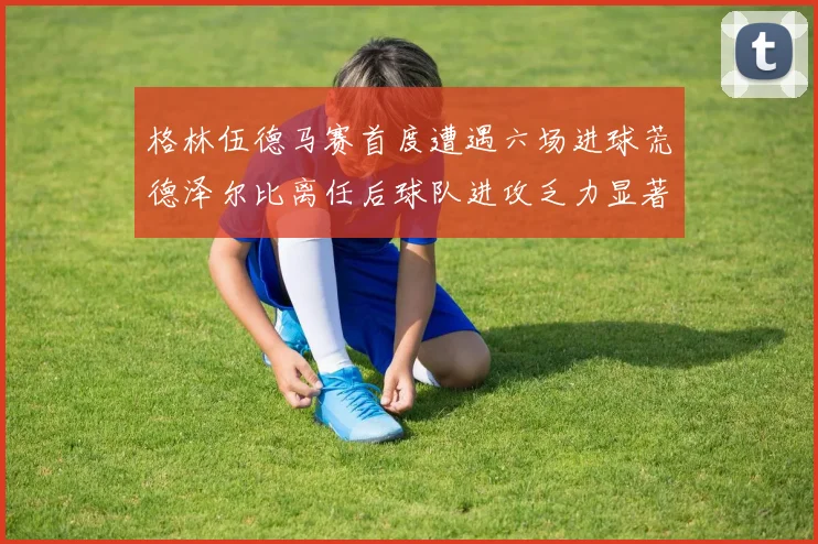 格林伍德马赛首度遭遇六场进球荒德泽尔比离任后球队进攻乏力显著