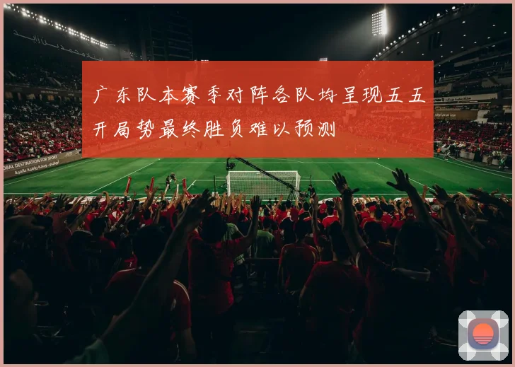 广东队本赛季对阵各队均呈现五五开局势最终胜负难以预测