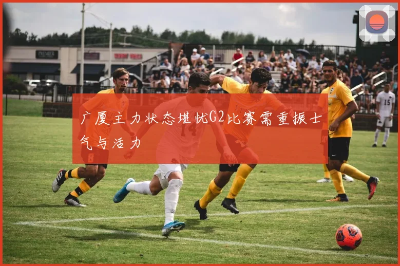 广厦主力状态堪忧G2比赛需重振士气与活力