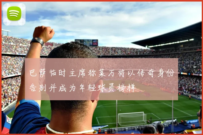 巴萨临时主席称莱万将以传奇身份告别并成为年轻球员榜样