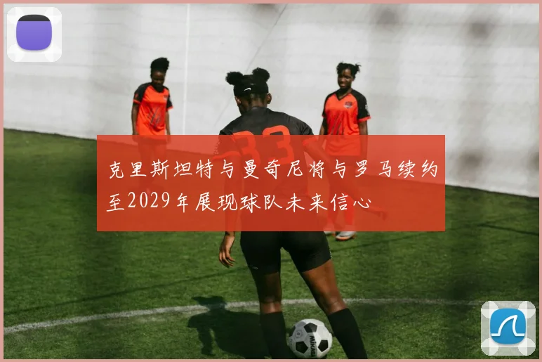 克里斯坦特与曼奇尼将与罗马续约至2029年展现球队未来信心