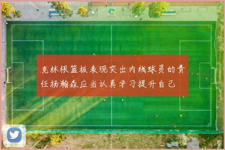 克林根篮板表现突出内线球员的责任杨瀚森应当认真学习提升自己