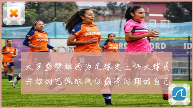 大罗盛赞梅西为足球史上伟大球员并称姆巴佩球风似巅峰时期的自己