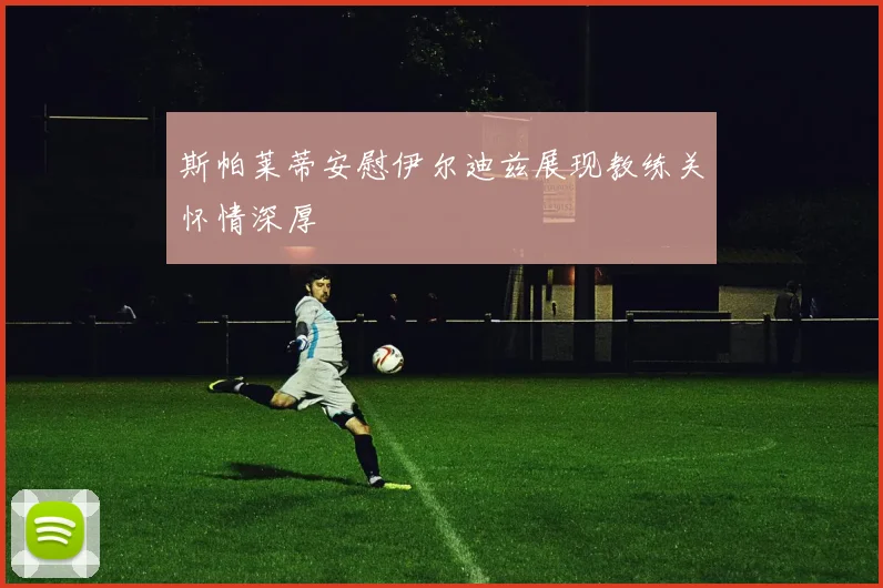 斯帕莱蒂安慰伊尔迪兹展现教练关怀情深厚
