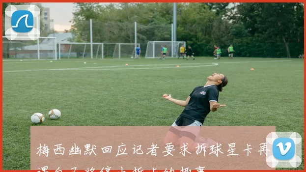 梅西幽默回应记者要求拆球星卡再遇自己将停止拆卡的趣事