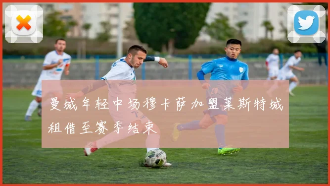 曼城年轻中场穆卡萨加盟莱斯特城租借至赛季结束