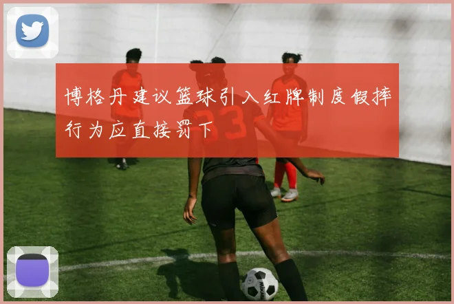 博格丹建议篮球引入红牌制度假摔行为应直接罚下