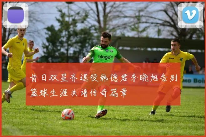 昔日双星齐退役韩德君李晓旭告别篮球生涯共谱传奇篇章