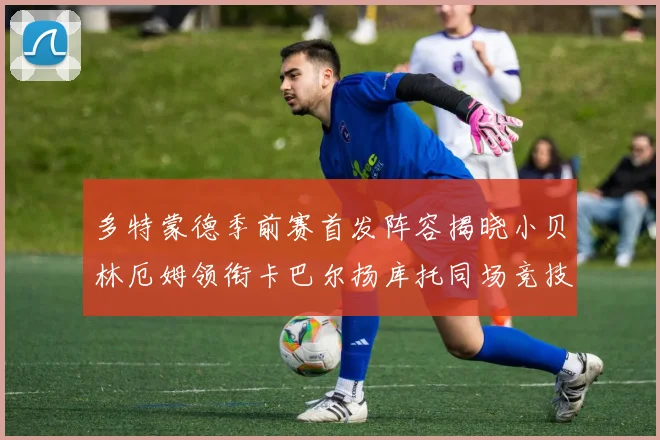 多特蒙德季前赛首发阵容揭晓小贝林厄姆领衔卡巴尔扬库托同场竞技