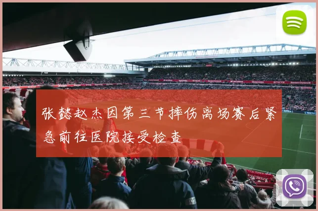 张懿赵杰因第三节摔伤离场赛后紧急前往医院接受检查