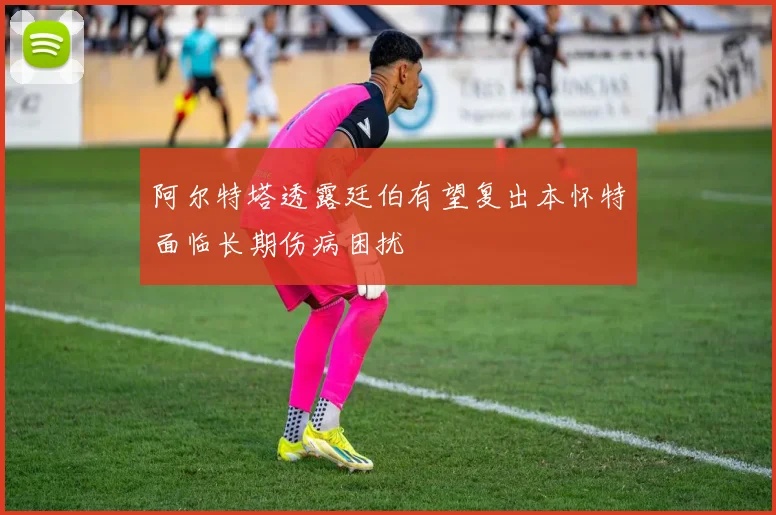 阿尔特塔透露廷伯有望复出本怀特面临长期伤病困扰