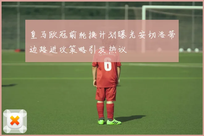 皇马欧冠前轮换计划曝光安切洛蒂边路进攻策略引发热议