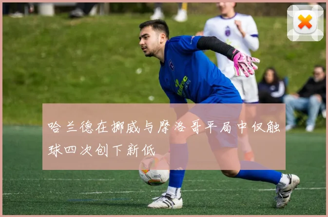 哈兰德在挪威与摩洛哥平局中仅触球四次创下新低