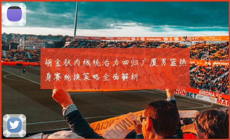 胡金秋内线统治力回归广厦男篮热身赛轮换策略全面解析
