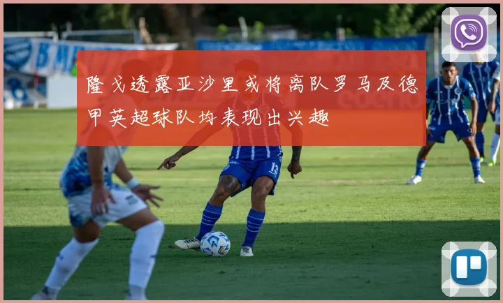 隆戈透露亚沙里或将离队罗马及德甲英超球队均表现出兴趣
