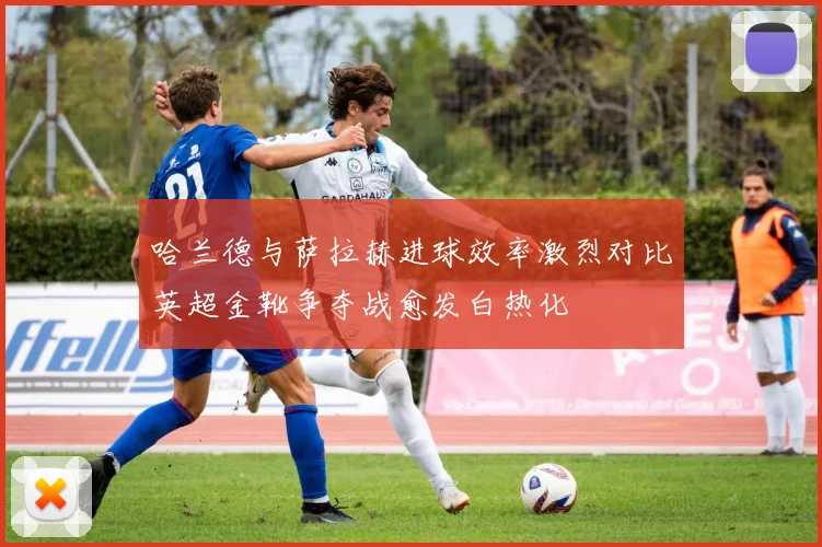 哈兰德与萨拉赫进球效率激烈对比英超金靴争夺战愈发白热化