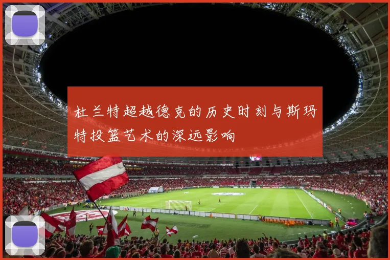 杜兰特超越德克的历史时刻与斯玛特投篮艺术的深远影响