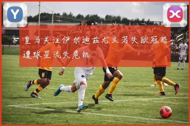 皇马关注伊尔迪兹尤文若失欧冠恐遭球星流失危机