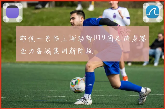 邵佳一亲临上海助阵U19国足热身赛全力备战集训新阶段