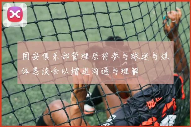 国安俱乐部管理层将参与球迷与媒体恳谈会以增进沟通与理解