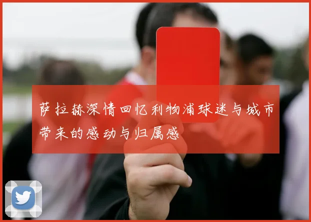 萨拉赫深情回忆利物浦球迷与城市带来的感动与归属感
